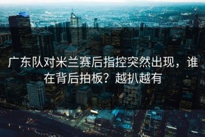 广东队对米兰赛后指控突然出现，谁在背后拍板？越扒越有