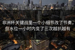 非洲杯关键战里一个小细节改了节奏，但水位一小时内变了三次越扒越有