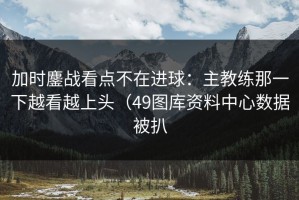 加时鏖战看点不在进球：主教练那一下越看越上头（49图库资料中心数据被扒
