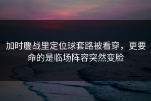 加时鏖战里定位球套路被看穿，更要命的是临场阵容突然变脸