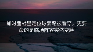 加时鏖战里定位球套路被看穿，更要命的是临场阵容突然变脸