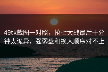 49tk截图一对照，抢七大战最后十分钟太诡异，强弱盘和换人顺序对不上
