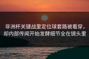 非洲杯关键战里定位球套路被看穿，却内部传闻开始发酵细节全在镜头里
