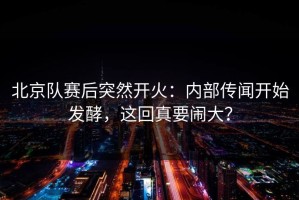 北京队赛后突然开火：内部传闻开始发酵，这回真要闹大？