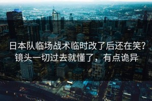 日本队临场战术临时改了后还在笑？镜头一切过去就懂了，有点诡异