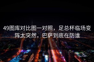 49图库对比图一对照，足总杯临场变阵太突然，巴萨到底在防谁
