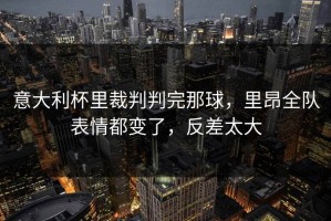 意大利杯里裁判判完那球，里昂全队表情都变了，反差太大