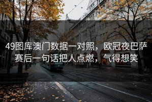 49图库澳门数据一对照，欧冠夜巴萨赛后一句话把人点燃，气得想笑