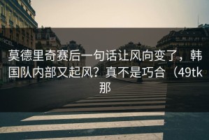 莫德里奇赛后一句话让风向变了，韩国队内部又起风？真不是巧合（49tk那