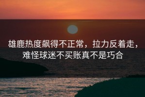 雄鹿热度飙得不正常，拉力反着走，难怪球迷不买账真不是巧合