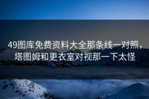 49图库免费资料大全那条线一对照，塔图姆和更衣室对视那一下太怪