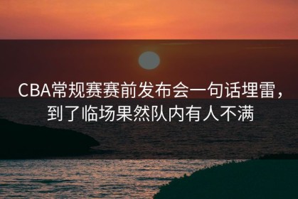 CBA常规赛赛前发布会一句话埋雷，到了临场果然队内有人不满