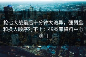抢七大战最后十分钟太诡异，强弱盘和换人顺序对不上：49图库资料中心澳门
