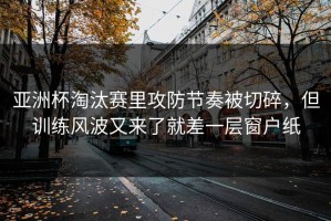亚洲杯淘汰赛里攻防节奏被切碎，但训练风波又来了就差一层窗户纸