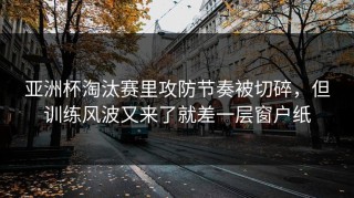 亚洲杯淘汰赛里攻防节奏被切碎，但训练风波又来了就差一层窗户纸