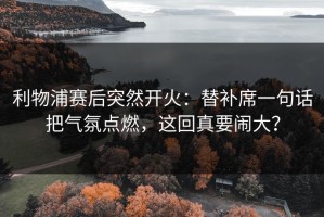 利物浦赛后突然开火：替补席一句话把气氛点燃，这回真要闹大？