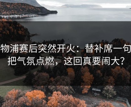 利物浦赛后突然开火：替补席一句话把气氛点燃，这回真要闹大？