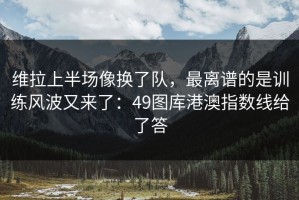 维拉上半场像换了队，最离谱的是训练风波又来了：49图库港澳指数线给了答