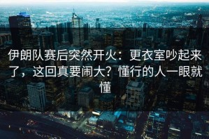 伊朗队赛后突然开火：更衣室吵起来了，这回真要闹大？懂行的人一眼就懂