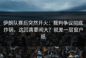伊朗队赛后突然开火：裁判争议彻底炸锅，这回真要闹大？就差一层窗户纸