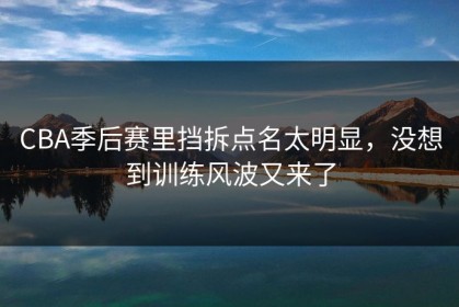 CBA季后赛里挡拆点名太明显，没想到训练风波又来了