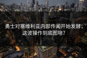 勇士对塞维利亚内部传闻开始发酵，这波操作到底图啥？