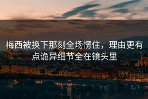 梅西被换下那刻全场愣住，理由更有点诡异细节全在镜头里
