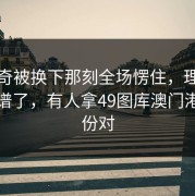 东契奇被换下那刻全场愣住，理由更太离谱了，有人拿49图库澳门港澳那份对