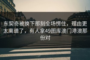 东契奇被换下那刻全场愣住，理由更太离谱了，有人拿49图库澳门港澳那份对