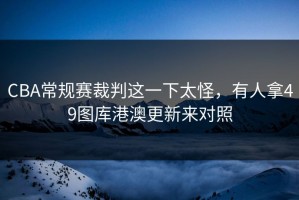 CBA常规赛裁判这一下太怪，有人拿49图库港澳更新来对照