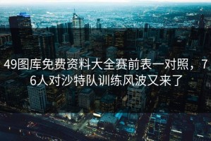 49图库免费资料大全赛前表一对照，76人对沙特队训练风波又来了