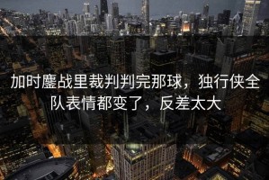 加时鏖战里裁判判完那球，独行侠全队表情都变了，反差太大