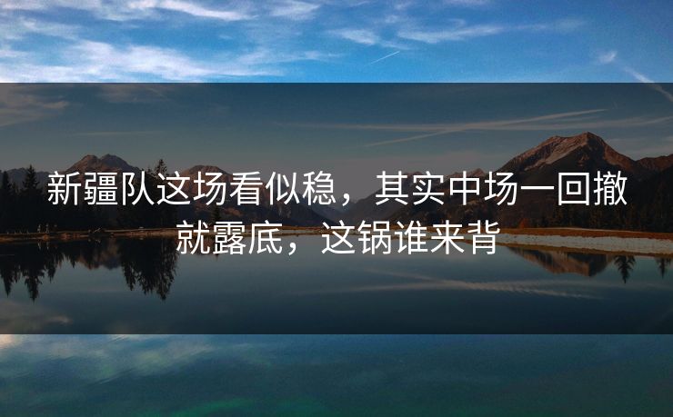 新疆队这场看似稳，其实中场一回撤就露底，这锅谁来背