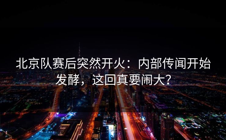 北京队赛后突然开火：内部传闻开始发酵，这回真要闹大？