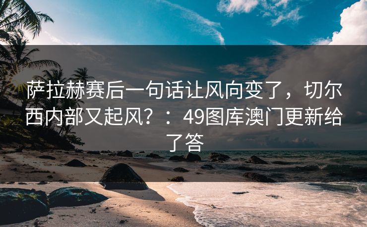 萨拉赫赛后一句话让风向变了，切尔西内部又起风？：49图库澳门更新给了答