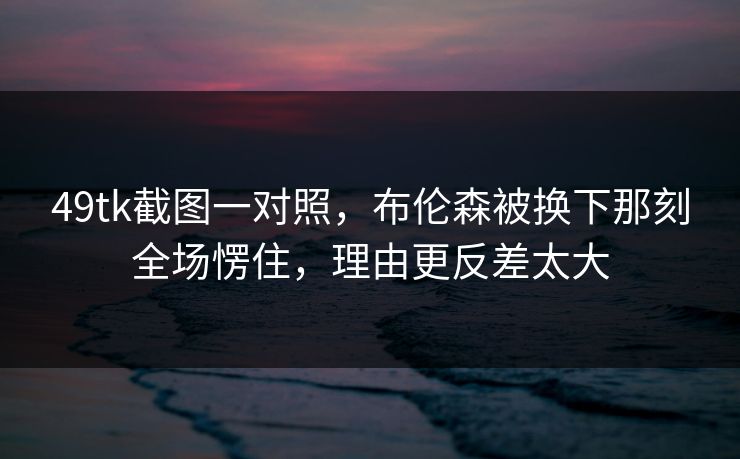 49tk截图一对照，布伦森被换下那刻全场愣住，理由更反差太大