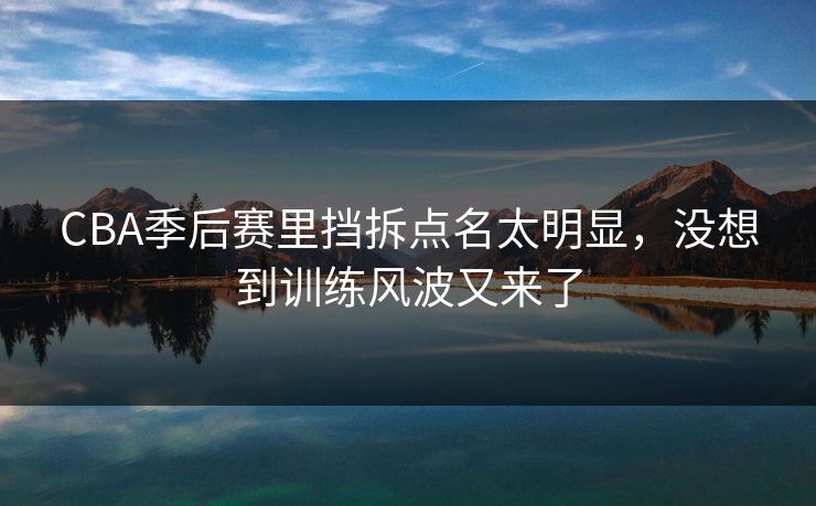 CBA季后赛里挡拆点名太明显，没想到训练风波又来了
