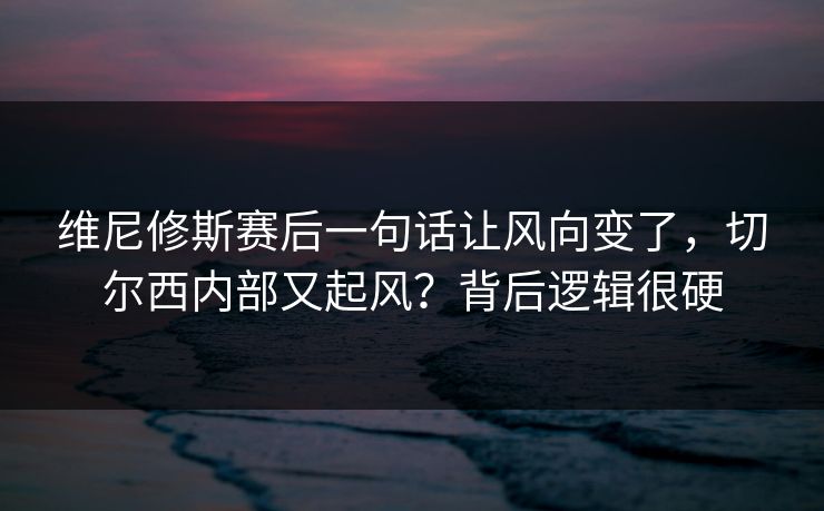 维尼修斯赛后一句话让风向变了，切尔西内部又起风？背后逻辑很硬