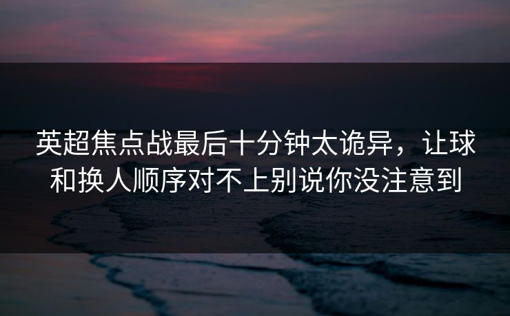 英超焦点战最后十分钟太诡异，让球和换人顺序对不上别说你没注意到
