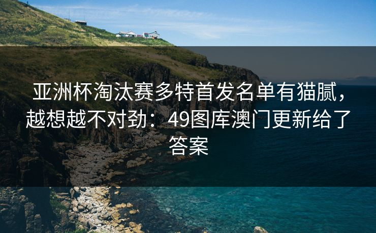 亚洲杯淘汰赛多特首发名单有猫腻，越想越不对劲：49图库澳门更新给了答案