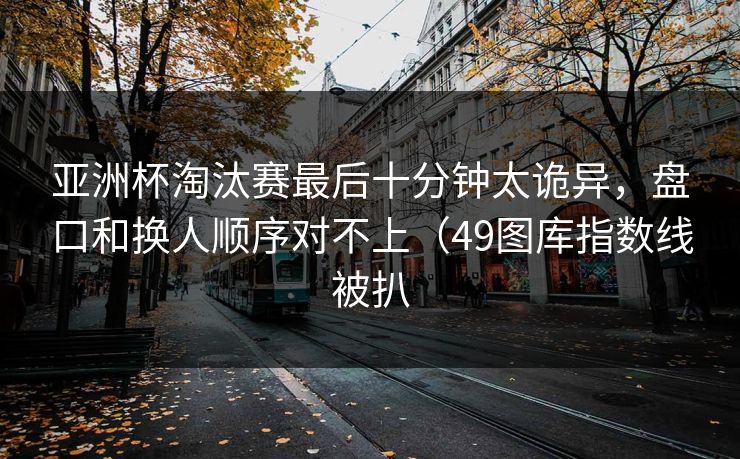 亚洲杯淘汰赛最后十分钟太诡异，盘口和换人顺序对不上（49图库指数线被扒