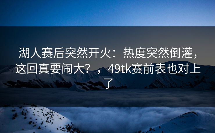 湖人赛后突然开火：热度突然倒灌，这回真要闹大？，49tk赛前表也对上了