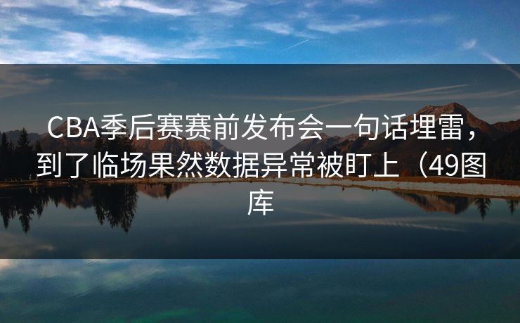 CBA季后赛赛前发布会一句话埋雷,到了临场果然数据异常被盯上(49图库 CBA季后赛赛前发布会一句话埋雷,到了临场果然数据异常被盯上(49图库