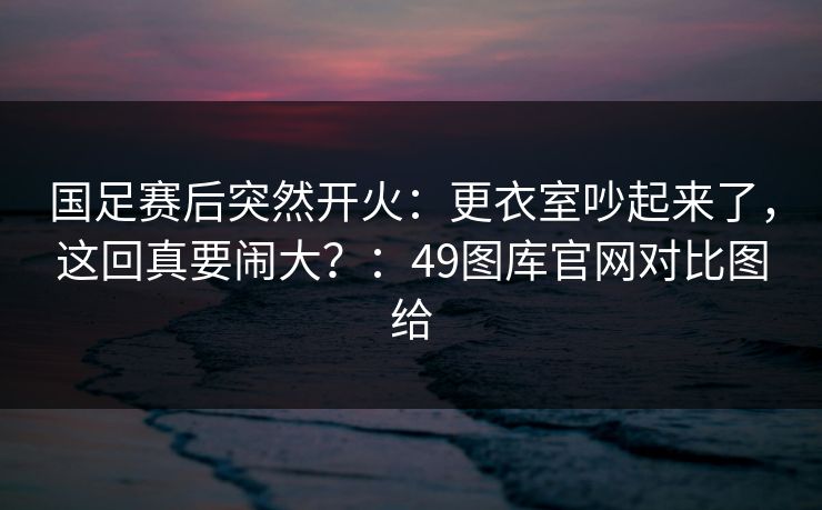 国足赛后突然开火:更衣室吵起来了,这回真要闹大?:49图库官网对比图给 国足赛后突然开火:更衣室吵起来了,这回真要闹大?:49图库官网对比图给