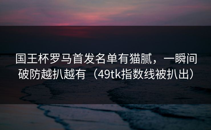 国王杯罗马首发名单有猫腻,一瞬间破防越扒越有(49tk指数线被扒出) 国王杯罗马首发名单有猫腻,一瞬间破防越扒越有(49tk指数线被扒出)