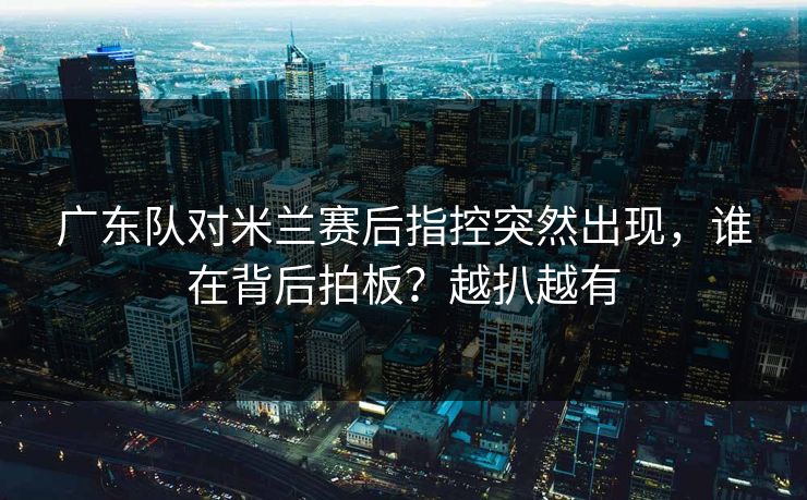 广东队对米兰赛后指控突然出现，谁在背后拍板？越扒越有