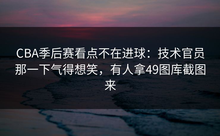CBA季后赛看点不在进球：技术官员那一下气得想笑，有人拿49图库截图来