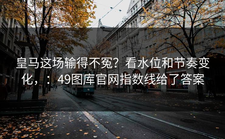 皇马这场输得不冤?看水位和节奏变化,:49图库官网指数线给了答案 皇马这场输得不冤?看水位和节奏变化,:49图库官网指数线给了答案