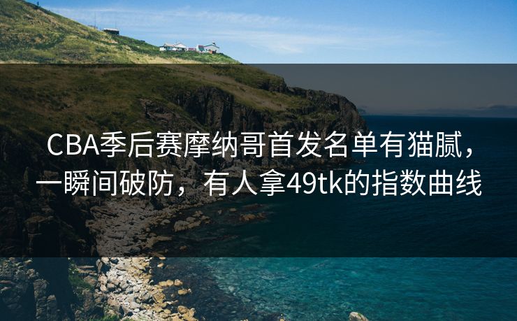 CBA季后赛摩纳哥首发名单有猫腻,一瞬间破防,有人拿49tk的指数曲线 CBA季后赛摩纳哥首发名单有猫腻,一瞬间破防,有人拿49tk的指数曲线