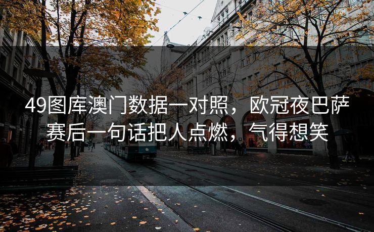 49图库澳门数据一对照,欧冠夜巴萨赛后一句话把人点燃,气得想笑 49图库澳门数据一对照,欧冠夜巴萨赛后一句话把人点燃,气得想笑